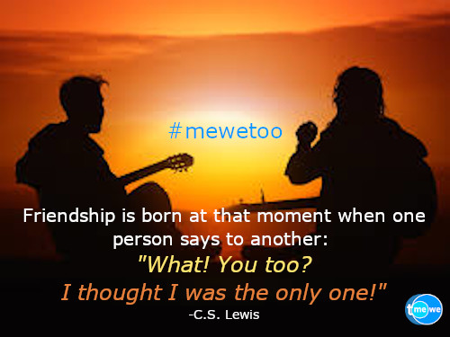 Friendship is born at that moment when one person says to another: What! You too? I thought I was the only one! -C.S. Lewis
